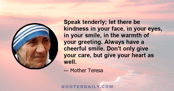 Speak tenderly; let there be kindness in your face, in your eyes, in your smile, in the warmth of your greeting. Always have a cheerful smile. Don't only give your care, but give your heart as well.