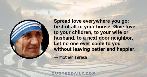 Spread love everywhere you go; first of all in your house. Give love to your children, to your wife or husband, to a next door neighbor. Let no one ever come to you without leaving better and happier.