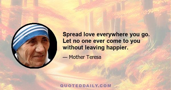 Spread love everywhere you go. Let no one ever come to you without leaving happier.