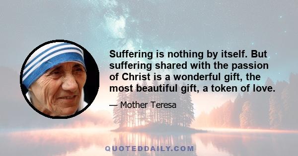 Suffering is nothing by itself. But suffering shared with the passion of Christ is a wonderful gift, the most beautiful gift, a token of love.