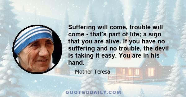 Suffering will come, trouble will come - that's part of life; a sign that you are alive. If you have no suffering and no trouble, the devil is taking it easy. You are in his hand.