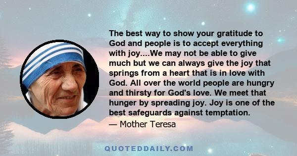 The best way to show your gratitude to God and people is to accept everything with joy....We may not be able to give much but we can always give the joy that springs from a heart that is in love with God. All over the