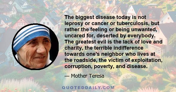 The biggest disease today is not leprosy or cancer or tuberculosis, but rather the feeling or being unwanted, uncared for, deserted by everybody. The greatest evil is the lack of love and charity, the terrible