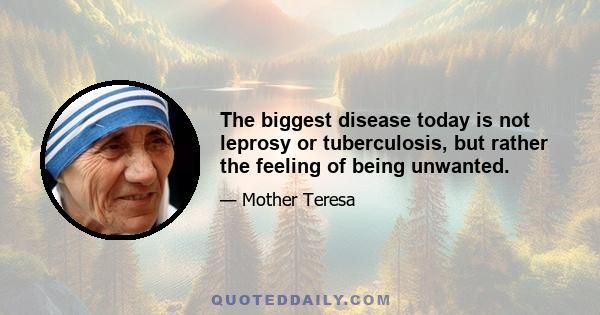 The biggest disease today is not leprosy or tuberculosis, but rather the feeling of being unwanted.