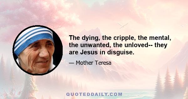 The dying, the cripple, the mental, the unwanted, the unloved-- they are Jesus in disguise.