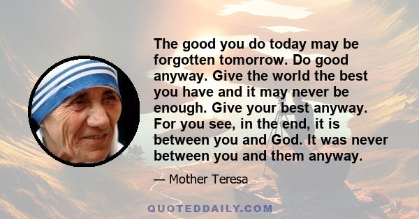 The good you do today may be forgotten tomorrow. Do good anyway. Give the world the best you have and it may never be enough. Give your best anyway. For you see, in the end, it is between you and God. It was never