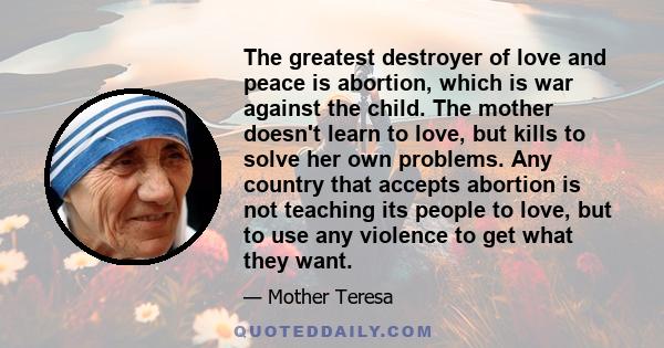 The greatest destroyer of love and peace is abortion, which is war against the child. The mother doesn't learn to love, but kills to solve her own problems. Any country that accepts abortion is not teaching its people