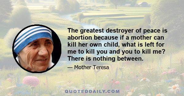 The greatest destroyer of peace is abortion because if a mother can kill her own child, what is left for me to kill you and you to kill me? There is nothing between.