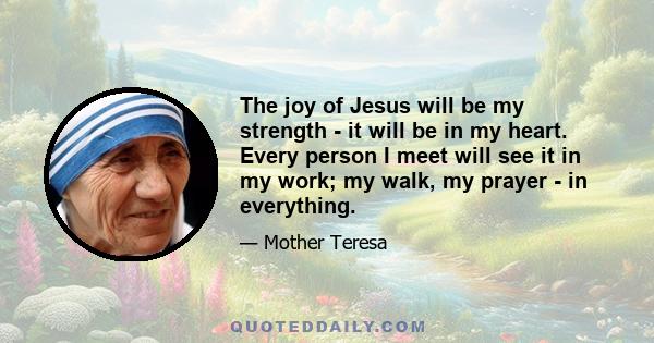 The joy of Jesus will be my strength - it will be in my heart. Every person I meet will see it in my work; my walk, my prayer - in everything.