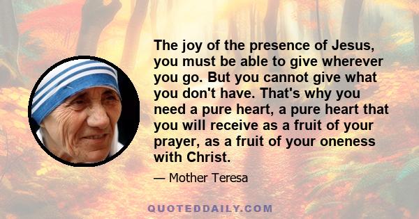 The joy of the presence of Jesus, you must be able to give wherever you go. But you cannot give what you don't have. That's why you need a pure heart, a pure heart that you will receive as a fruit of your prayer, as a