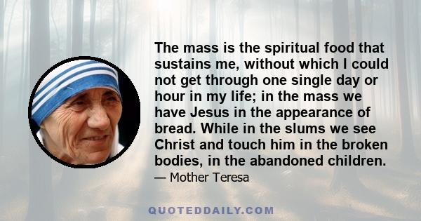 The mass is the spiritual food that sustains me, without which I could not get through one single day or hour in my life; in the mass we have Jesus in the appearance of bread. While in the slums we see Christ and touch