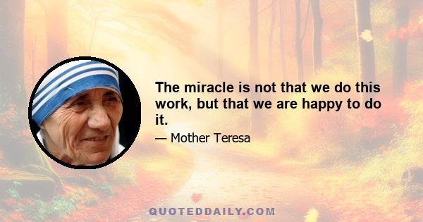 The miracle is not that we do this work, but that we are happy to do it.