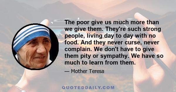 The poor give us much more than we give them. They're such strong people, living day to day with no food. And they never curse, never complain. We don't have to give them pity or sympathy. We have so much to learn from