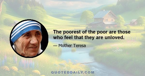 The poorest of the poor are those who feel that they are unloved.