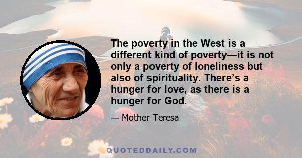 The poverty in the West is a different kind of poverty—it is not only a poverty of loneliness but also of spirituality. There’s a hunger for love, as there is a hunger for God.