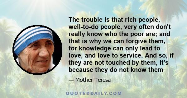 The trouble is that rich people, well-to-do people, very often don't really know who the poor are; and that is why we can forgive them, for knowledge can only lead to love, and love to service. And so, if they are not