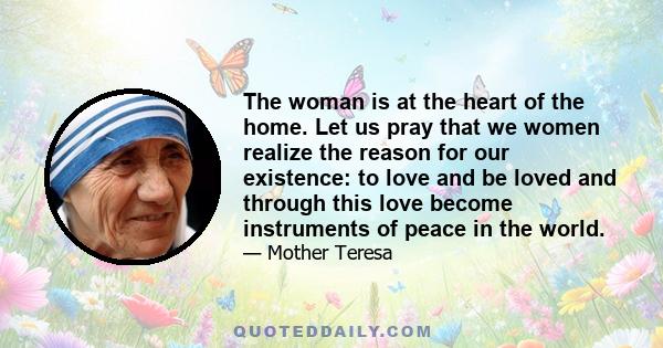 The woman is at the heart of the home. Let us pray that we women realize the reason for our existence: to love and be loved and through this love become instruments of peace in the world.