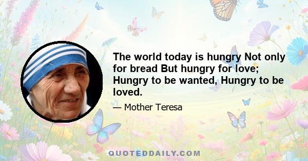 The world today is hungry Not only for bread But hungry for love; Hungry to be wanted, Hungry to be loved.