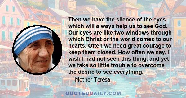 Then we have the silence of the eyes which will always help us to see God. Our eyes are like two windows through which Christ or the world comes to our hearts. Often we need great courage to keep them closed. How often