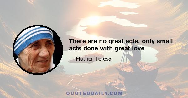 There are no great acts, only small acts done with great love