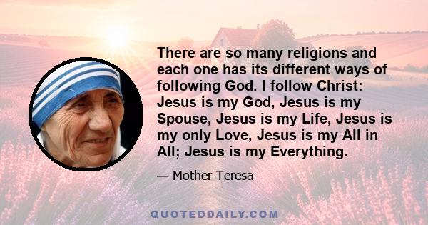 There are so many religions and each one has its different ways of following God. I follow Christ: Jesus is my God, Jesus is my Spouse, Jesus is my Life, Jesus is my only Love, Jesus is my All in All; Jesus is my