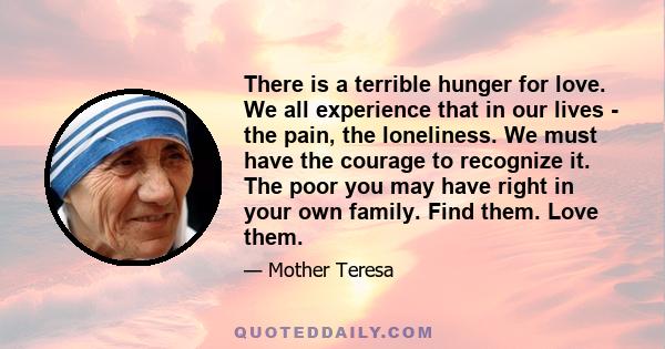 There is a terrible hunger for love. We all experience that in our lives - the pain, the loneliness. We must have the courage to recognize it. The poor you may have right in your own family. Find them. Love them.