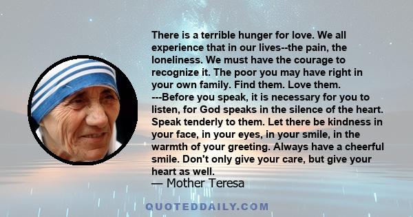 There is a terrible hunger for love. We all experience that in our lives--the pain, the loneliness. We must have the courage to recognize it. The poor you may have right in your own family. Find them. Love them.