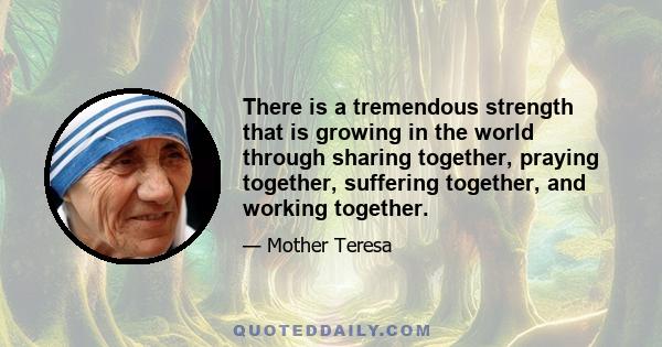 There is a tremendous strength that is growing in the world through sharing together, praying together, suffering together, and working together.