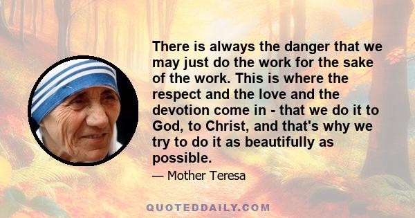 There is always the danger that we may just do the work for the sake of the work. This is where the respect and the love and the devotion come in - that we do it to God, to Christ, and that's why we try to do it as