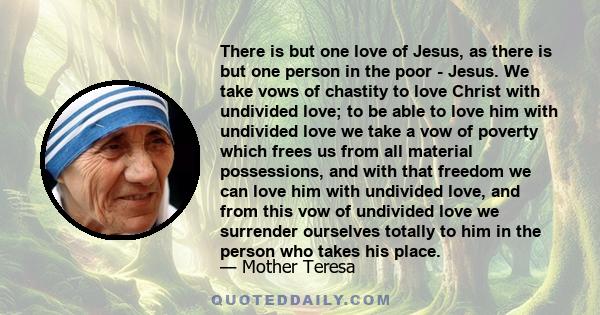 There is but one love of Jesus, as there is but one person in the poor - Jesus. We take vows of chastity to love Christ with undivided love; to be able to love him with undivided love we take a vow of poverty which