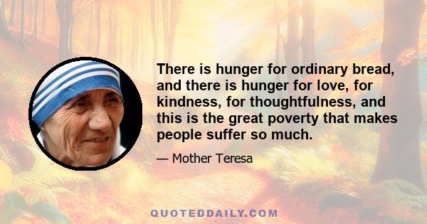 There is hunger for ordinary bread, and there is hunger for love, for kindness, for thoughtfulness, and this is the great poverty that makes people suffer so much.