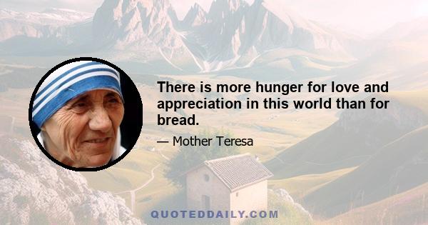 There is more hunger for love and appreciation in this world than for bread.