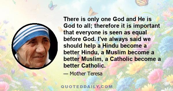 There is only one God and He is God to all; therefore it is important that everyone is seen as equal before God. I've always said we should help a Hindu become a better Hindu, a Muslim become a better Muslim, a Catholic 