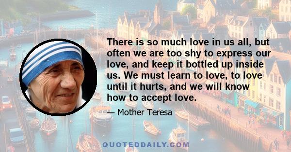 There is so much love in us all, but often we are too shy to express our love, and keep it bottled up inside us. We must learn to love, to love until it hurts, and we will know how to accept love.