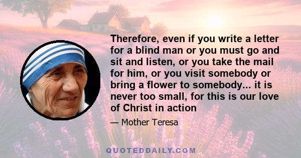 Therefore, even if you write a letter for a blind man or you must go and sit and listen, or you take the mail for him, or you visit somebody or bring a flower to somebody... it is never too small, for this is our love