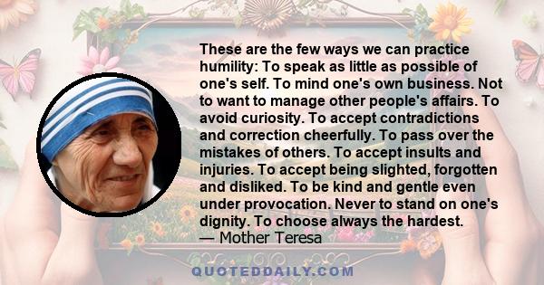 These are the few ways we can practice humility: To speak as little as possible of one's self. To mind one's own business. Not to want to manage other people's affairs. To avoid curiosity. To accept contradictions and