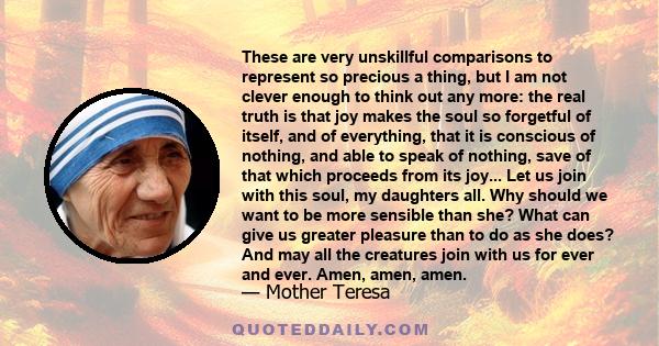 These are very unskillful comparisons to represent so precious a thing, but I am not clever enough to think out any more: the real truth is that joy makes the soul so forgetful of itself, and of everything, that it is