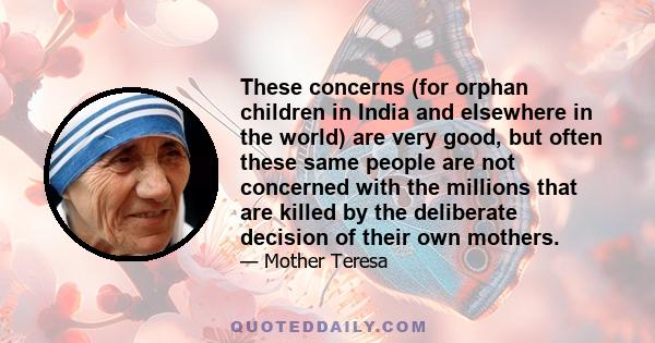 These concerns (for orphan children in India and elsewhere in the world) are very good, but often these same people are not concerned with the millions that are killed by the deliberate decision of their own mothers.