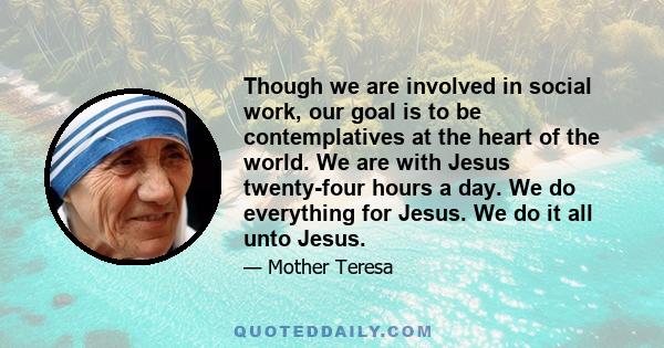 Though we are involved in social work, our goal is to be contemplatives at the heart of the world. We are with Jesus twenty-four hours a day. We do everything for Jesus. We do it all unto Jesus.