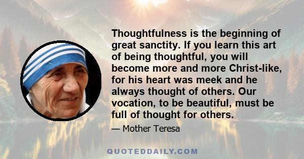 Thoughtfulness is the beginning of great sanctity. If you learn this art of being thoughtful, you will become more and more Christ-like, for his heart was meek and he always thought of others. Our vocation, to be