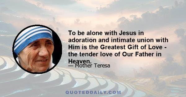 To be alone with Jesus in adoration and intimate union with Him is the Greatest Gift of Love - the tender love of Our Father in Heaven.