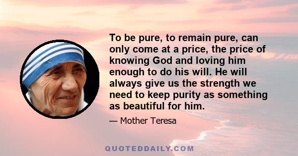 To be pure, to remain pure, can only come at a price, the price of knowing God and loving him enough to do his will. He will always give us the strength we need to keep purity as something as beautiful for him.