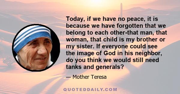 Today, if we have no peace, it is because we have forgotten that we belong to each other-that man, that woman, that child is my brother or my sister. If everyone could see the image of God in his neighbor, do you think