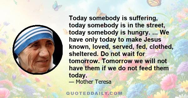 Today somebody is suffering, today somebody is in the street, today somebody is hungry. ... We have only today to make Jesus known, loved, served, fed, clothed, sheltered. Do not wait for tomorrow. Tomorrow we will not