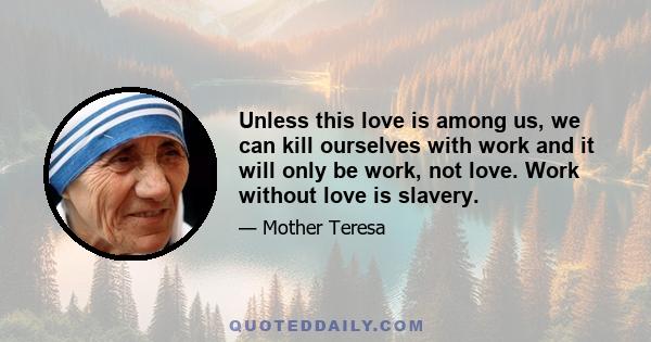 Unless this love is among us, we can kill ourselves with work and it will only be work, not love. Work without love is slavery.