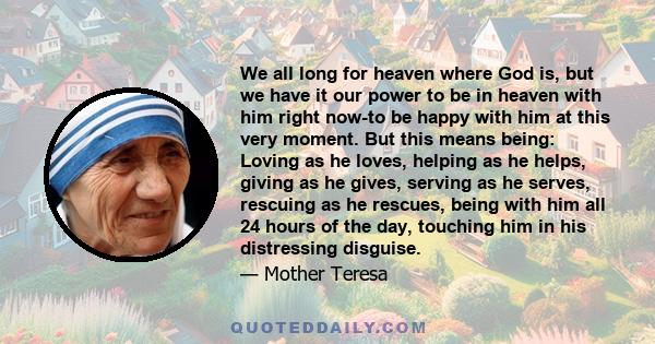 We all long for heaven where God is, but we have it our power to be in heaven with him right now-to be happy with him at this very moment. But this means being: Loving as he loves, helping as he helps, giving as he