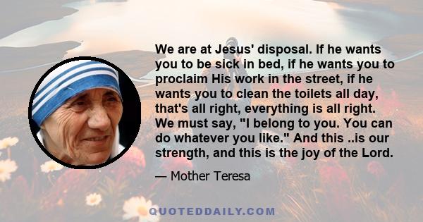 We are at Jesus' disposal. If he wants you to be sick in bed, if he wants you to proclaim His work in the street, if he wants you to clean the toilets all day, that's all right, everything is all right. We must say, I