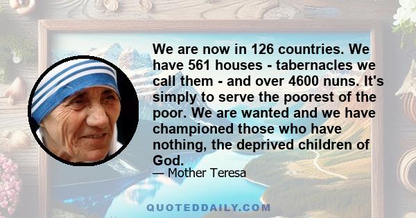 We are now in 126 countries. We have 561 houses - tabernacles we call them - and over 4600 nuns. It's simply to serve the poorest of the poor. We are wanted and we have championed those who have nothing, the deprived