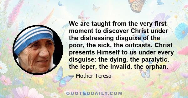 We are taught from the very first moment to discover Christ under the distressing disguixe of the poor, the sick, the outcasts. Christ presents Himself to us under every disguise: the dying, the paralytic, the leper,