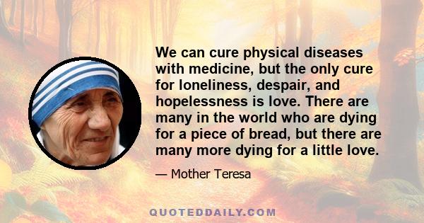 We can cure physical diseases with medicine, but the only cure for loneliness, despair, and hopelessness is love. There are many in the world who are dying for a piece of bread, but there are many more dying for a